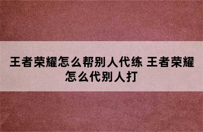 王者荣耀怎么帮别人代练 王者荣耀怎么代别人打